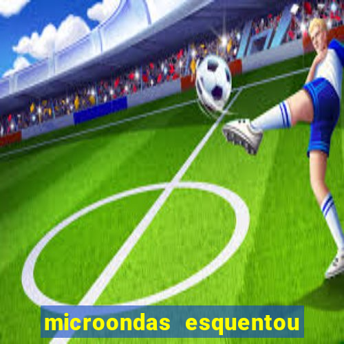 microondas esquentou demais e parou de funcionar